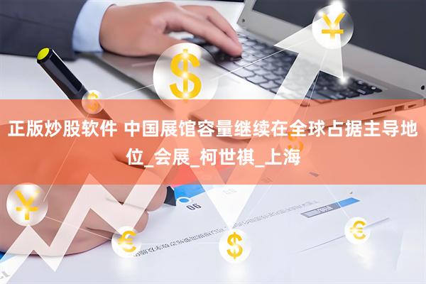 正版炒股软件 中国展馆容量继续在全球占据主导地位_会展_柯世祺_上海