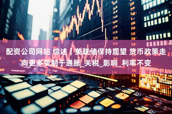 配资公司网站 综述｜美联储保持观望 货币政策走向更多受制于通胀_关税_影响_利率不变