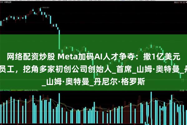 网络配资炒股 Meta加码AI人才争夺：撒1亿美元吸引OpenAI员工，挖角多家初创公司创始人_首席_山姆·奥特曼_丹尼尔·格罗斯