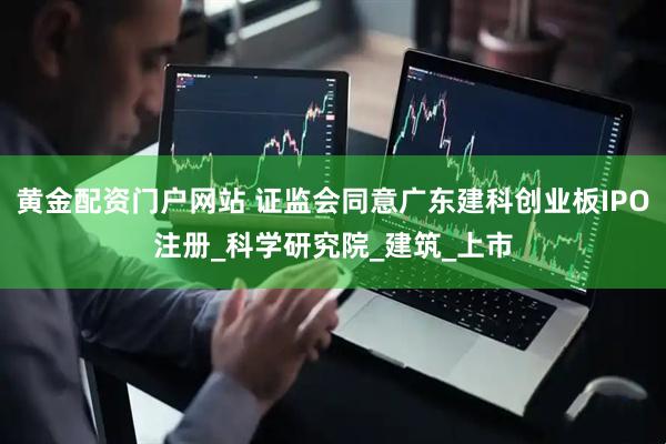 黄金配资门户网站 证监会同意广东建科创业板IPO注册_科学研究院_建筑_上市