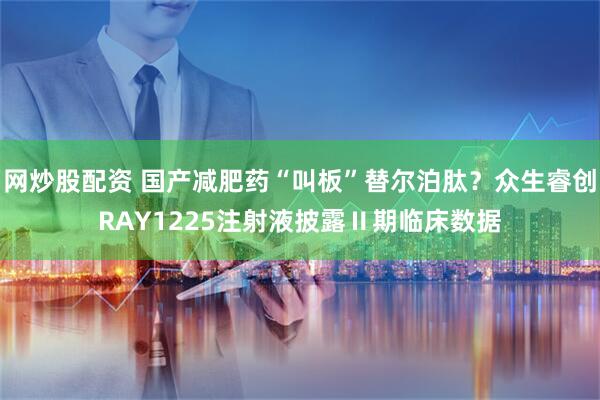 网炒股配资 国产减肥药“叫板”替尔泊肽？众生睿创RAY1225注射液披露Ⅱ期临床数据