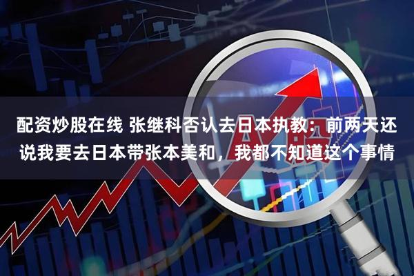 配资炒股在线 张继科否认去日本执教：前两天还说我要去日本带张本美和，我都不知道这个事情
