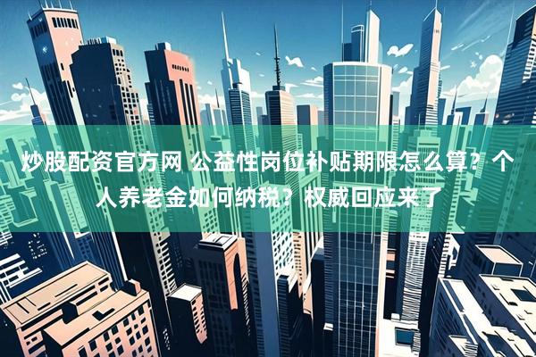 炒股配资官方网 公益性岗位补贴期限怎么算？个人养老金如何纳税？权威回应来了