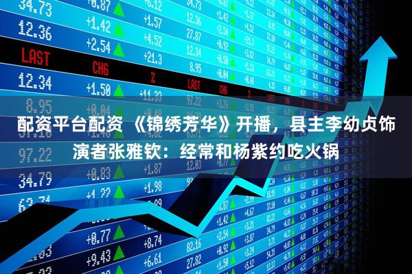 配资平台配资 《锦绣芳华》开播，县主李幼贞饰演者张雅钦：经常和杨紫约吃火锅