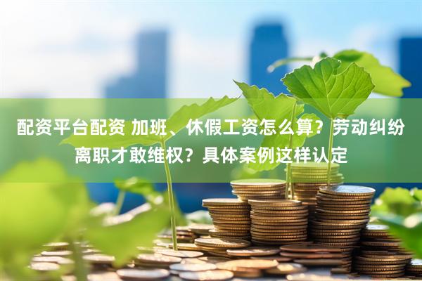 配资平台配资 加班、休假工资怎么算？劳动纠纷离职才敢维权？具体案例这样认定
