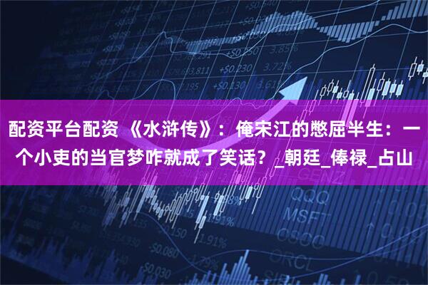 配资平台配资 《水浒传》：俺宋江的憋屈半生：一个小吏的当官梦咋就成了笑话？_朝廷_俸禄_占山