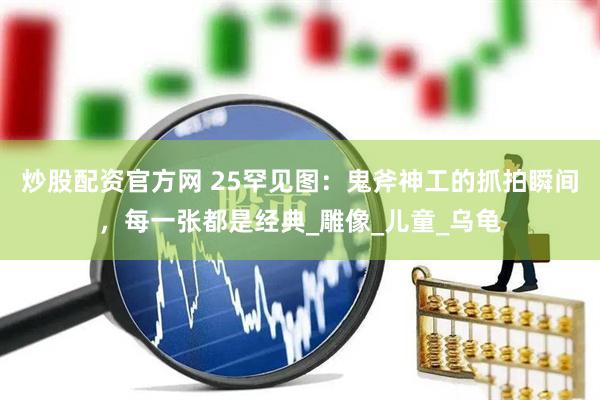 炒股配资官方网 25罕见图：鬼斧神工的抓拍瞬间，每一张都是经典_雕像_儿童_乌龟