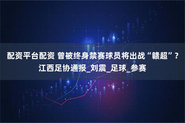 配资平台配资 曾被终身禁赛球员将出战“赣超”？江西足协通报_刘震_足球_参赛