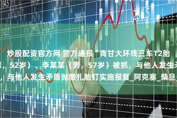 炒股配资官方网 警方通报“青甘大环线三车12胎被扎报废”：马某某（男，52岁）、李某某（男，57岁）被抓，与他人发生矛盾抛撒扎胎钉实施报复_阿克塞_柴旦_联合调查组