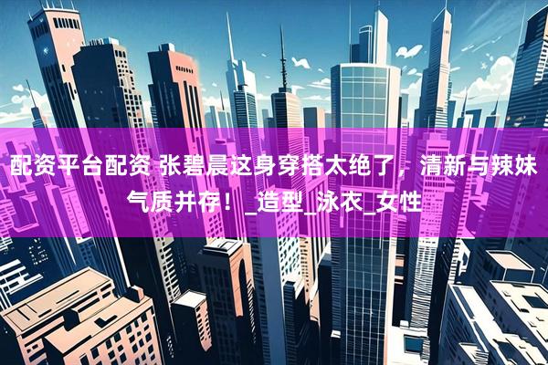 配资平台配资 张碧晨这身穿搭太绝了，清新与辣妹气质并存！_造型_泳衣_女性
