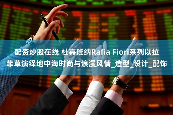 配资炒股在线 杜嘉班纳Rafia Fiori系列以拉菲草演绎地中海时尚与浪漫风情_造型_设计_配饰