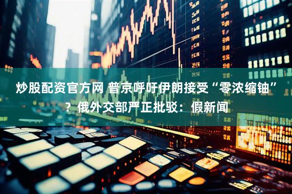 炒股配资官方网 普京呼吁伊朗接受“零浓缩铀”？俄外交部严正批驳：假新闻