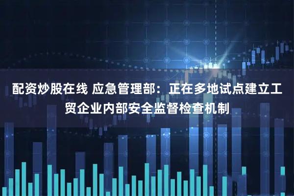 配资炒股在线 应急管理部：正在多地试点建立工贸企业内部安全监督检查机制