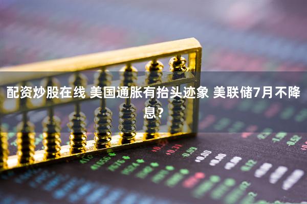 配资炒股在线 美国通胀有抬头迹象 美联储7月不降息？