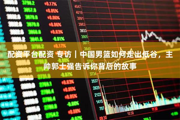 配资平台配资 专访｜中国男篮如何走出低谷，主帅郭士强告诉你背后的故事