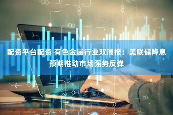 配资平台配资 有色金属行业双周报：美联储降息预期推动市场强势反弹