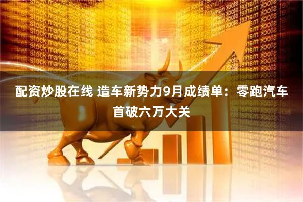 配资炒股在线 造车新势力9月成绩单：零跑汽车首破六万大关