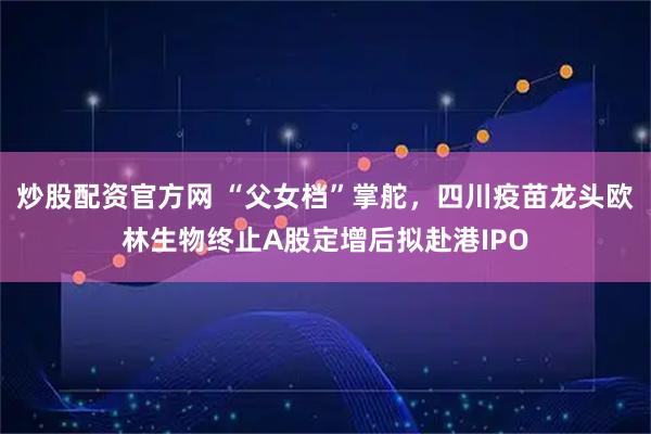 炒股配资官方网 “父女档”掌舵，四川疫苗龙头欧林生物终止A股定增后拟赴港IPO