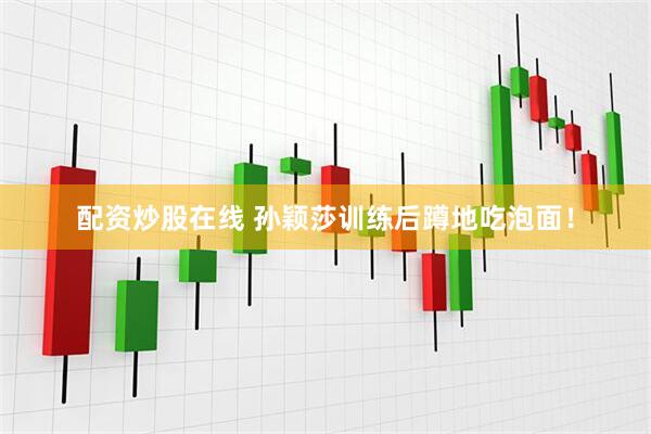配资炒股在线 孙颖莎训练后蹲地吃泡面！