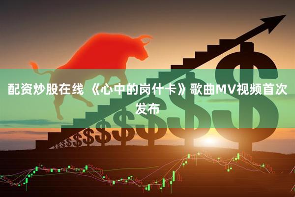 配资炒股在线 《心中的岗什卡》歌曲MV视频首次发布