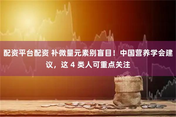 配资平台配资 补微量元素别盲目！中国营养学会建议，这 4 类人可重点关注