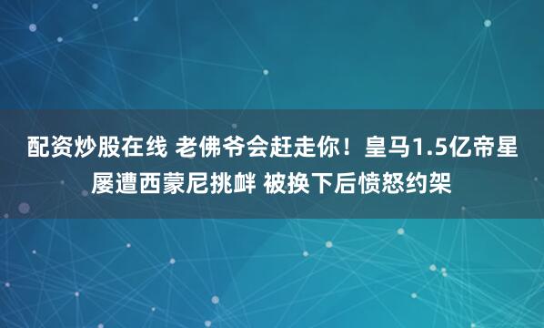 配资炒股在线 老佛爷会赶走你！皇马1.5亿帝星屡遭西蒙尼挑衅 被换下后愤怒约架