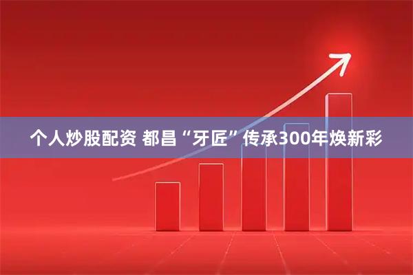个人炒股配资 都昌“牙匠”传承300年焕新彩