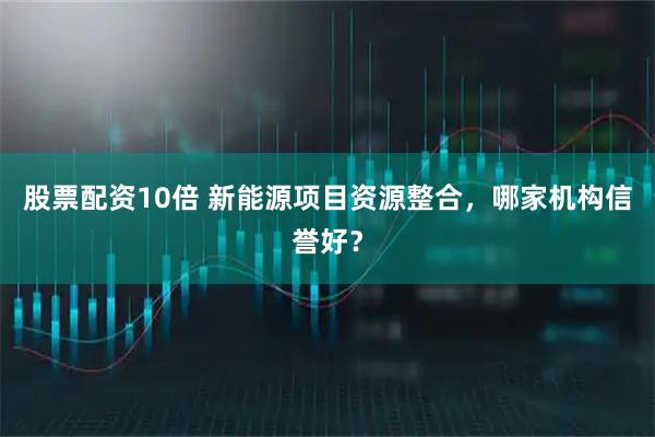 股票配资10倍 新能源项目资源整合，哪家机构信誉好？