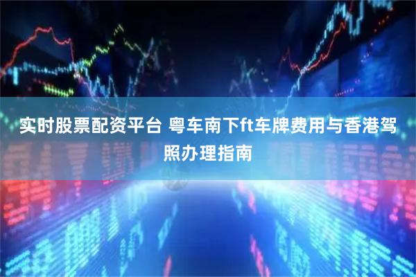 实时股票配资平台 粤车南下ft车牌费用与香港驾照办理指南