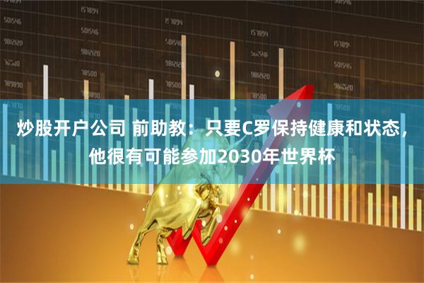 炒股开户公司 前助教：只要C罗保持健康和状态，他很有可能参加2030年世界杯