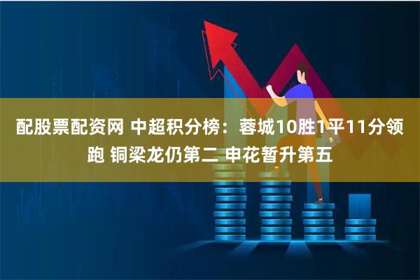 配股票配资网 中超积分榜：蓉城10胜1平11分领跑 铜梁龙仍第二 申花暂升第五