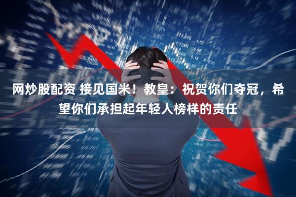 网炒股配资 接见国米！教皇：祝贺你们夺冠，希望你们承担起年轻人榜样的责任