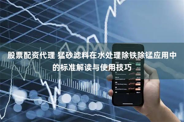股票配资代理 猛砂滤料在水处理除铁除锰应用中的标准解读与使用技巧